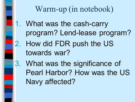 Warm-up (in notebook) 1.What was the cash-carry program? Lend-lease program? 2.How did FDR push the US towards war? 3.What was the significance of Pearl.