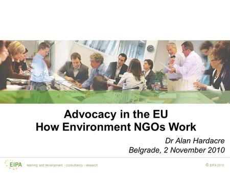 Learning and development - consultancy - research EIPA 2010 © Advocacy in the EU How Environment NGOs Work Dr Alan Hardacre Belgrade, 2 November 2010.