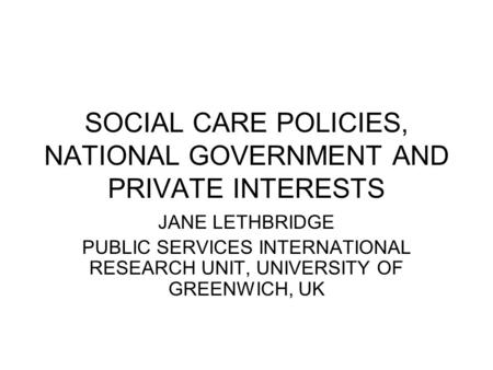 SOCIAL CARE POLICIES, NATIONAL GOVERNMENT AND PRIVATE INTERESTS JANE LETHBRIDGE PUBLIC SERVICES INTERNATIONAL RESEARCH UNIT, UNIVERSITY OF GREENWICH, UK.