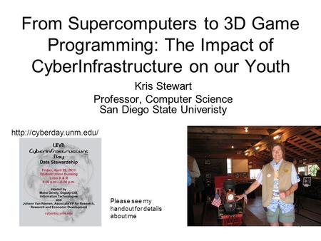 1 From Supercomputers to 3D Game Programming: The Impact of CyberInfrastructure on our Youth Kris Stewart Professor, Computer Science San Diego State Univeristy.
