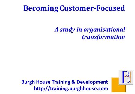 Burgh House Training & Development  Becoming Customer-Focused A study in organisational transformation.