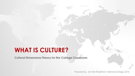 WHAT IS CULTURE? Cultural Dimensions Theory for the College Classroom Prepared by: Jennifer Robertson, Valencia College, 2014.