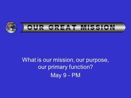 What is our mission, our purpose, our primary function? May 9 - PM.