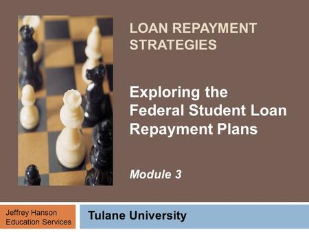 LOAN REPAYMENT STRATEGIES Exploring the Federal Student Loan Repayment Plans Module 3 Tulane University Jeffrey Hanson Education Services.