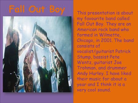 Fall Out Boy This presentation is about my favourite band called Fall Out Boy. They are an American rock band who formed in Wilmette, Chicago, in 2001.