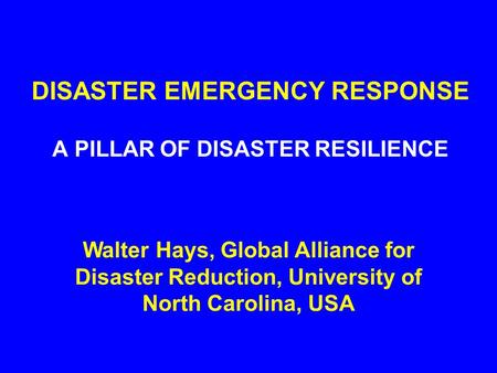 DISASTER EMERGENCY RESPONSE A PILLAR OF DISASTER RESILIENCE Walter Hays, Global Alliance for Disaster Reduction, University of North Carolina, USA.