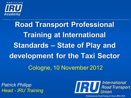 © International Road Transport Union (IRU) 2012 Road Transport Professional Training at International Standards – State of Play and development for the.