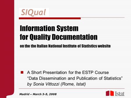 Information System for Quality Documentation A Short Presentation for the ESTP Course “Data Dissemination and Publication of Statistics” by Sonia Vittozzi.