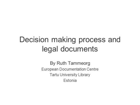 Decision making process and legal documents By Ruth Tammeorg European Documentation Centre Tartu University Library Estonia.