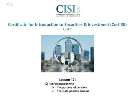 Certificate for Introduction to Securities & Investment (Cert.ISI) Unit 1 Lesson 47:  Retirement planning  The purpose of pensions  The state pension.