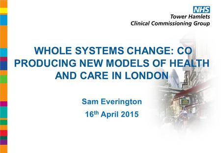 WHOLE SYSTEMS CHANGE: CO PRODUCING NEW MODELS OF HEALTH AND CARE IN LONDON Sam Everington 16 th April 2015.