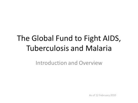 The Global Fund to Fight AIDS, Tuberculosis and Malaria Introduction and Overview As of 12 February 2010.