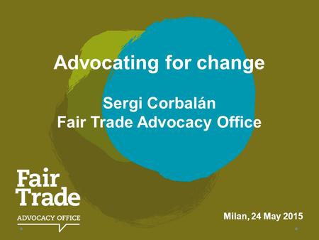 Advocating for change Sergi Corbalán Fair Trade Advocacy Office Milan, 24 May 2015.