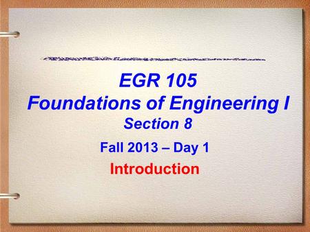EGR 105 Foundations of Engineering I Section 8 Fall 2013 – Day 1 Introduction.