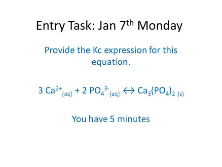 Entry Task: Jan 7 th Monday Provide the Kc expression for this equation. 3 Ca 2+ (aq) + 2 PO 4 3- (aq) ↔ Ca 3 (PO 4 ) 2 (s) You have 5 minutes.