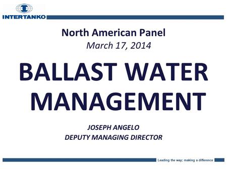 Leading the way; making a difference North American Panel March 17, 2014 BALLAST WATER MANAGEMENT JOSEPH ANGELO DEPUTY MANAGING DIRECTOR.