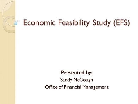 Economic Feasibility Study (EFS) Presented by: Sandy McGough Office of Financial Management.