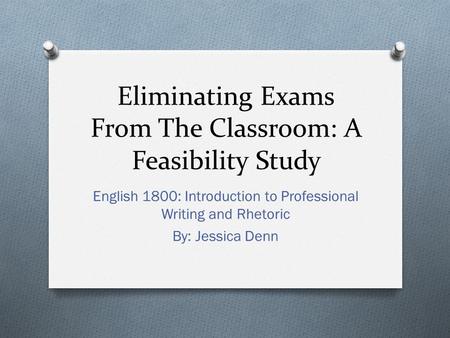 Eliminating Exams From The Classroom: A Feasibility Study English 1800: Introduction to Professional Writing and Rhetoric By: Jessica Denn.
