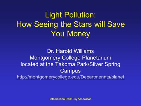 International Dark-Sky Assocation Light Pollution: How Seeing the Stars will Save You Money Dr. Harold Williams Montgomery College Planetarium located.