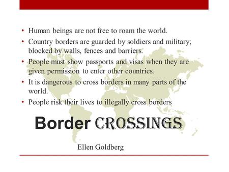 Border crossings Ellen Goldberg Human beings are not free to roam the world. Country borders are guarded by soldiers and military; blocked by walls, fences.