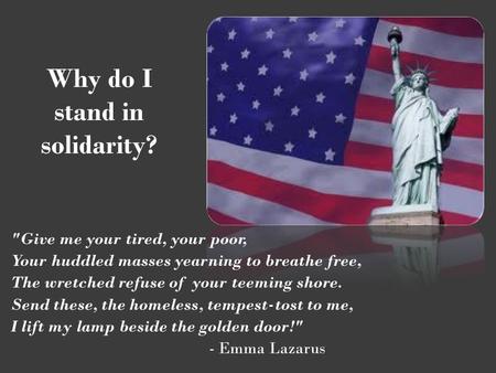 Why do I stand in solidarity? Give me your tired, your poor, Your huddled masses yearning to breathe free, The wretched refuse of your teeming shore.