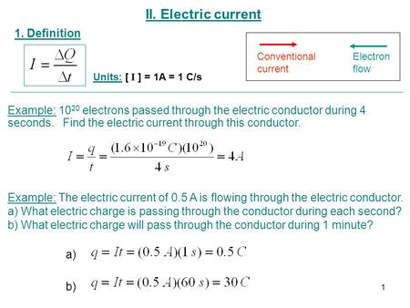 II. Electric current 1. Definition Units: [ I ] = 1A = 1 C/s Conventional current Electron flow Example: 10 20 electrons passed through the electric conductor.