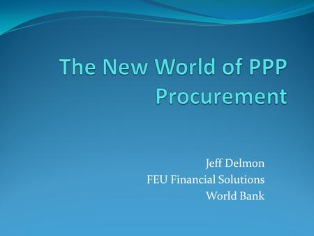Jeff Delmon FEU Financial Solutions World Bank. Why PPP? Procurement efficiency Lifecycle management Design/construction/operation management Monetizing.