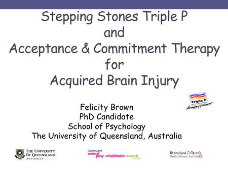 Stepping Stones Triple P and Acceptance & Commitment Therapy for Acquired Brain Injury Felicity Brown PhD Candidate School of Psychology The University.