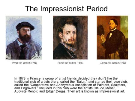 The Impressionist Period In 1873 in France, a group of artist friends decided they didn’t like the traditional club of artists there, called the “Salon,”
