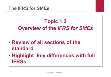 © 2011 IFRS Foundation 1 The IFRS for SMEs Topic 1.2 Overview of the IFRS for SMEs Review of all sections of the standard Highlight key differences with.