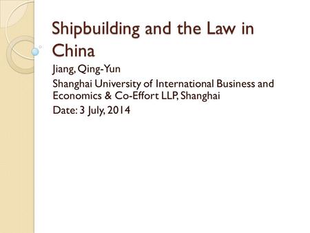 Shipbuilding and the Law in China Jiang, Qing-Yun Shanghai University of International Business and Economics & Co-Effort LLP, Shanghai Date: 3 July, 2014.