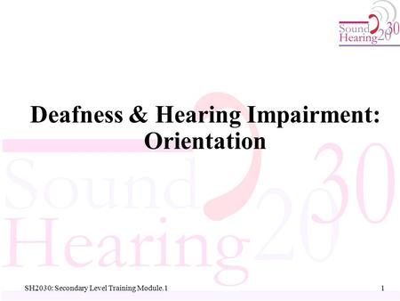 SH2030: Secondary Level Training Module.1 Deafness & Hearing Impairment: Orientation 1 1.