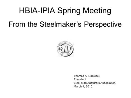 Thomas A. Danjczek President Steel Manufacturers Association March 4, 2010 HBIA-IPIA Spring Meeting From the Steelmaker’s Perspective.