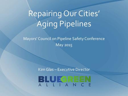 Repairing Our Cities’ Aging Pipelines Mayors’ Council on Pipeline Safety Conference May 2015 Kim Glas – Executive Director.