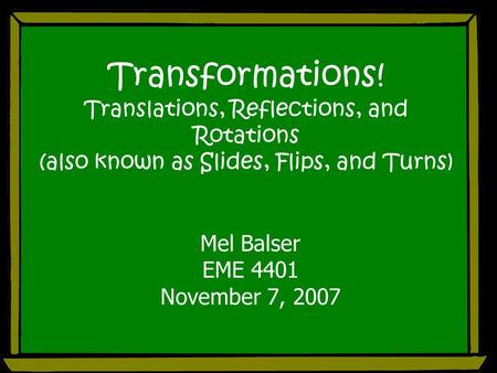 Transformations! Translations, Reflections, and Rotations (also known as Slides, Flips, and Turns) Mel Balser EME 4401 November 7, 2007.