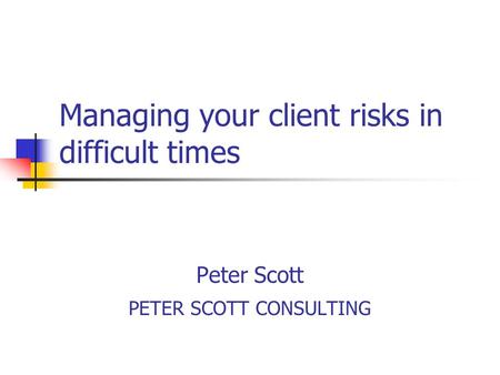 Managing your client risks in difficult times Peter Scott PETER SCOTT CONSULTING.