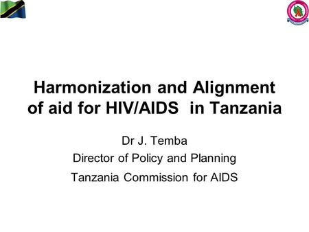 Harmonization and Alignment of aid for HIV/AIDS in Tanzania Dr J. Temba Director of Policy and Planning Tanzania Commission for AIDS.