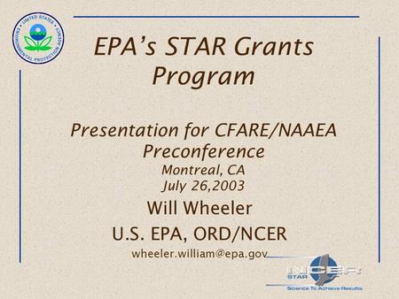 EPA’s STAR Grants Program Presentation for CFARE/NAAEA Preconference Montreal, CA July 26,2003 Will Wheeler U.S. EPA, ORD/NCER