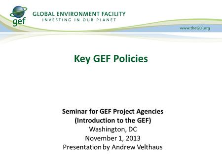 Key GEF Policies Seminar for GEF Project Agencies (Introduction to the GEF) Washington, DC November 1, 2013 Presentation by Andrew Velthaus.