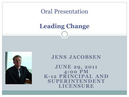 JENS JACOBSEN JUNE 29, 2011 4:00 PM K-12 PRINCIPAL AND SUPERINTENDENT LICENSURE Oral Presentation Leading Change.