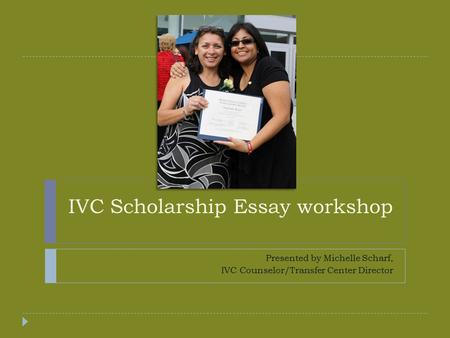IVC Scholarship Essay workshop Presented by Michelle Scharf, IVC Counselor/Transfer Center Director.