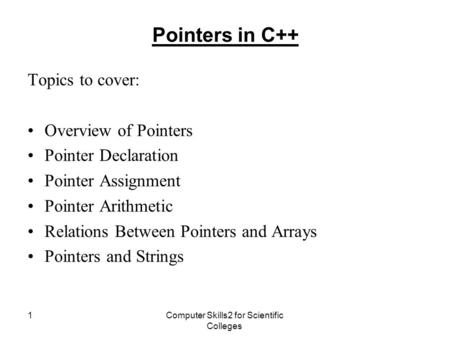 Computer Skills2 for Scientific Colleges 1 Pointers in C++ Topics to cover: Overview of Pointers Pointer Declaration Pointer Assignment Pointer Arithmetic.