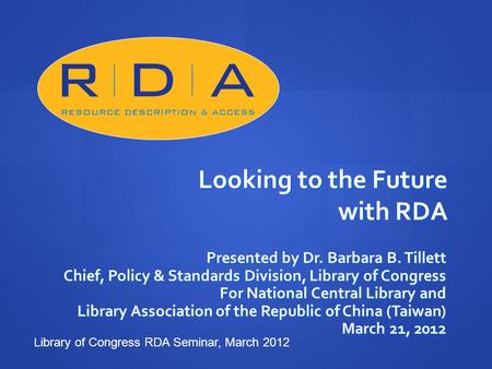 Looking to the Future with RDA Presented by Dr. Barbara B. Tillett Chief, Policy & Standards Division, Library of Congress For National Central Library.