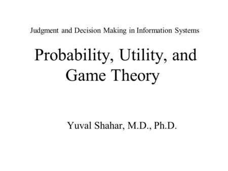 Judgment and Decision Making in Information Systems Probability, Utility, and Game Theory Yuval Shahar, M.D., Ph.D.