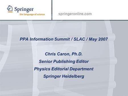 Springeronline.com PPA Information Summit / SLAC / May 2007 Chris Caron, Ph.D. Senior Publishing Editor Physics Editorial Department Springer Heidelberg.