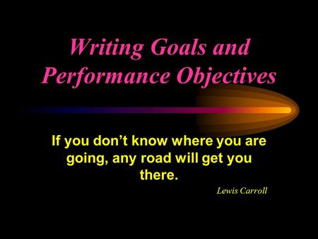 Writing Goals and Performance Objectives If you don’t know where you are going, any road will get you there. Lewis Carroll.