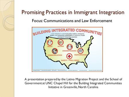 Promising Practices in Immigrant Integration Focus: Communications and Law Enforcement A presentation prepared by the Latino Migration Project and the.