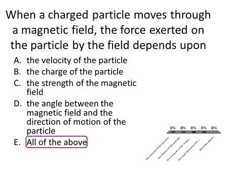 When a charged particle moves through a magnetic field, the force exerted on the particle by the field depends upon A.the velocity of the particle B.the.