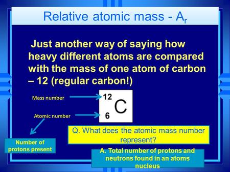 Relative atomic mass - A r Just another way of saying how heavy different atoms are compared with the mass of one atom of carbon – 12 (regular carbon!)