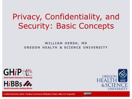 WILLIAM HERSH, MD OREGON HEALTH & SCIENCE UNIVERSITY Privacy, Confidentiality, and Security: Basic Concepts Content licensed under Creative Commons Attribution-Share.